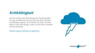 f
Kritikfähigkeit
Nicht alle werden immer Ihrer Meinung sein. Manchmal stoßen
Sie sogar auf Ablehnung. Wenn Sie dann kein dickes Fell haben
und unbedacht reagieren, ist ein Shitstorm die Folge. Also keine
Angst vor Kritik oder Blamage, sondern viel eher Mut zur Reaktion
und zum Kommentar.

Niemals vergessen: Bad News are good News.
 
