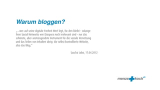 Warum bloggen?
„...wer auf seine digitale Freiheit Wert legt, für den bleibt - solange
freie Social Networks wie Diaspora noch irrelevant sind - nur das
schönste, aber anstrengendste Instrument für die soziale Vernetzung
und das Teilen von Inhalten übrig: die selbst kontrollierte Website,
also das Blog.“

                                                   Sascha Lobo, 17.04.2012
 