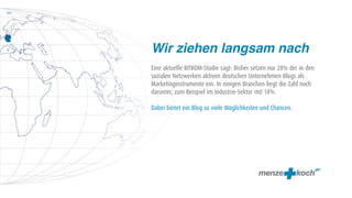 Wir ziehen langsam nach
Eine aktuelle BITKOM-Studie sagt: Bisher setzen nur 28% der in den
sozialen Netzwerken aktiven deutschen Unternehmen Blogs als
Marketinginstrumente ein. In einigen Branchen liegt die Zahl noch
darunter, zum Beispiel im Industrie-Sektor mit 18%.

Dabei bietet ein Blog so viele Möglichkeiten und Chancen.
 