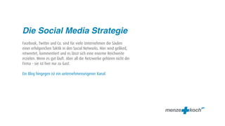 Die Social Media Strategie
Facebook, Twitter und Co. sind für viele Unternehmen die Säulen
einer erfolgreichen Taktik in den Social Networks. Hier wird geliked,
retweetet, kommentiert und es lässt sich eine enorme Reichweite
erzielen. Wenn es gut läuft. Aber all die Netzwerke gehören nicht der
Firma – sie ist hier nur zu Gast.

Ein Blog hingegen ist ein unternehmenseigener Kanal.
 