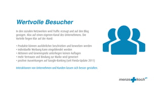 
Wertvolle Besucher
In den sozialen Netzwerken wird Traffic erzeugt und auf den Blog
gezogen. Also auf einen eigenen Kanal des Unternehmens. Die
Vorteile liegen klar auf der Hand:

• Produkte können ausführlicher beschrieben und beworben werden
• individuelle Werbung kann eingeblendet werden
• Aktionen und Gewinnspiele unterliegen keinen Auflagen
• mehr Vertrauen und Bindung zur Marke wird generiert
• positive Auswirkungen auf Google-Ranking (seit Panda-Update 2011)

Interaktionen von Unternehmen und Kunden lassen sich besser gestalten.
 