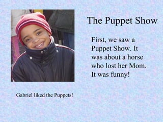 The Puppet Show First, we saw a Puppet Show. It was about a horse who lost her Mom. It was funny! Gabriel liked the Puppets! 