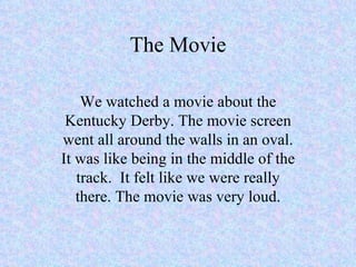 The Movie We watched a movie about the Kentucky Derby. The movie screen went all around the walls in an oval. It was like being in the middle of the track.  It felt like we were really there. The movie was very loud. 