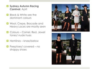 ¤  Sydney Autumn Racing
    Carnival, April

¤  Black & White are the
    dominant colours

¤  Wool, Crepe, Brocade and
    Heavy Laces are mostly seen

¤  Colours – Camel, Red, Jewel
    tones/ nude hues

¤  Hemlines – knee/below

¤  Peeptoes/ covered – no
    strappy shoes
 