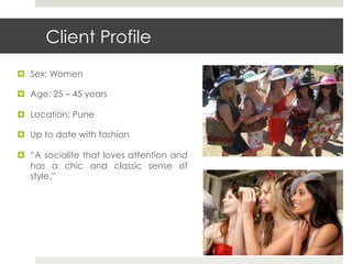 Client Profile
¤  Sex: Women

¤  Age: 25 – 45 years

¤  Location: Pune

¤  Up to date with fashion

¤  “A socialite that loves attention and
    has a chic and classic sense of
    style.”
 
