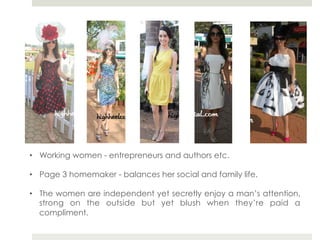 •  Working women - entrepreneurs and authors etc.

•  Page 3 homemaker - balances her social and family life.

•  The women are independent yet secretly enjoy a man’s attention,
   strong on the outside but yet blush when they’re paid a
   compliment.
 