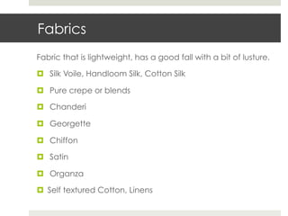 Fabrics
Fabric that is lightweight, has a good fall with a bit of lusture.

¤  Silk Voile, Handloom Silk, Cotton Silk

¤  Pure crepe or blends

¤  Chanderi

¤  Georgette

¤  Chiffon

¤  Satin

¤  Organza

¤  Self textured Cotton, Linens
 