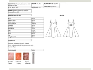 DESCRIPTION:	
  Flared	
  backless	
  dress	
  with	
   SEASON:	
  S/S	
  2012	
                                                                                                                                                                       SELLING	
  PRICE:	
  Rs.	
  18,000	
  
belts	
  at	
  the	
  back.	
                                                                                                                                                                                                                                                                   	
  	
  
STYLE	
  NO:	
  HT	
  5471	
                                          SIZE	
  RANGE:	
  S,M	
                                                                                                                                                          	
  COLOUR:	
  Beige+Brown	
  
	
  	
  
FABRIC:Chanderi	
  CoAon,Self-­‐textured	
  
Organza,	
  CoAon	
  Silk	
  
	
  	
  
MEASUREMENT	
  in	
  cms	
                                                                                                                                                                                                                                                                      SKETCH	
  
	
  	
  
Bust	
                                                                80	
  cm	
  
Nape	
  to	
  waist	
                                                 46	
  cm	
  
Waist	
  to	
  hip	
                                                  22	
  cm	
  
Armscye	
  depth	
                                                    20.6	
  cm	
  
Neck	
  size	
                                                        36	
  cm	
  
Shoulder	
                                                            12	
  cm	
  
Back	
  Width	
                                                       33	
  cm	
  
Dart	
                                                                6.4	
  cm	
  
Chest	
                                                               31.2	
  cm	
  
Waist	
                                                               80	
  cm	
  
Hip	
                                                                 98	
  cm	
  
Length	
  of	
  Skirt	
                                               50	
  cm	
  
	
  	
  
COMMENTS	
  
	
  	
  
Sewn	
  belt	
  at	
  the	
  back,	
  2(1	
  inch	
  in	
  width)	
  
Lining	
  and	
  body	
  aAached	
  at	
  neck,armhole,	
  back	
  
Invisible	
  Zipper	
  
	
  	
  
FABRICS	
  USED	
                                                     TRIMS	
  




Chanderi	
  	
  	
  	
  	
  	
  	
  	
  	
  CoAon	
  Silk	
  	
  	
  	
  	
  	
  	
  	
  	
  	
  	
  	
  Organza	
  	
  	
  	
  	
  	
  	
  	
  	
  	
  	
  	
  	
  	
  	
  	
  	
  	
  	
  	
  	
  	
  	
  	
  	
  	
  	
  	
  	
  	
  	
  	
  	
  
	
  (Body)	
  	
  	
  	
  	
  	
  	
  	
  	
  	
  	
  	
  	
  	
  	
  	
  (Lining)	
  	
  	
  	
  	
  	
  	
  	
  	
  	
  	
  	
  	
  	
  	
  	
  (Layering)	
  
 