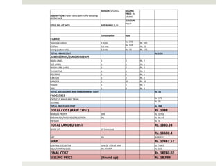 SEASON:	
  S/S	
  2012	
            SELLING	
  
                                                                                                       PRICE:	
  Rs.	
  
DESCRIPTION:	
  Flared	
  dress	
  with	
  ruﬄe	
  detailing	
                                         18,999	
  
on	
  the	
  back	
                                                                                                           	
  	
                 	
  	
  
                                                                                                       	
  COLOUR:	
  
                                                                                                       Peach	
  
STYLE	
  NO:	
  HT	
  5473	
                                       SIZE	
  RANGE:	
  S,M	
                                    	
  	
                 	
  	
  
	
  	
                                                             	
  	
                              	
  	
                 	
  	
                 	
  	
  
	
  	
                                                             	
  	
                              	
  	
                 	
  	
                 	
  	
  
	
  	
                                                             Consump>on	
                        Rate	
                 	
  	
                 	
  	
  
FABRIC	
                                                           	
  	
                              	
  	
                 	
  	
                 	
  	
  
Textured	
  coAon	
                                                2.5mts	
                            Rs.	
  370	
           Rs.	
  925	
           	
  	
  
Chiﬀon	
                                                           0.5	
  mts	
                        Rs.	
  110	
           Rs.	
  55	
            	
  	
  
Lining	
  (coAon	
  silk)	
                                        2.5mts	
                            Rs.	
  70	
            Rs.	
  175	
           	
  	
  
TOTAL	
  FABRIC	
  COST	
                                          	
  	
                              	
  	
                 	
  	
                 Rs.1155	
  
ACCESSORIES/EMBLISHMENTS	
                                         	
  	
                              	
  	
                 	
  	
                 	
  	
  
MAIN	
  LABEL	
                                                    1	
                                 2	
                    Rs.	
  2	
             	
  	
  
SIZE	
  LABEL	
                                                    1	
                                 1	
                    Rs.	
  1	
             	
  	
  
WASH	
  CARE	
  LABEL	
                                            1	
                                 2	
                    Rs.	
  2	
             	
  	
  
THEME	
  TAG	
                                                     1	
                                 2	
                    Rs.	
  2	
             	
  	
  
POLYBAG	
                                                          1	
                                 5	
                    Rs.	
  5	
             	
  	
  
CARTON	
                                                           1	
                                 2	
                    Rs.	
  2	
             	
  	
  
HANGER	
                                                           1	
                                 10	
                   Rs.	
  10	
            	
  	
  
TISSUE	
                                                           1	
                                 1	
                    Rs.	
  1	
             	
  	
  
ZIPS	
                                                             1	
                                 8	
                    Rs.	
  8	
             	
  	
  
TOTAL	
  ACCESSORIES	
  AND	
  EMBLISHMENT	
  COST	
               	
  	
                              	
  	
                 	
  	
                 Rs.	
  33	
  
PROCESSES	
                                                        	
  	
                              	
  	
                 	
  	
                 	
  	
  
CMT	
  (CUT	
  MAKE	
  AND	
  TRIM)	
                                                	
                                	
                     	
     Rs.	
  175	
  
TESTING	
                                                                            	
                                	
                     	
     Rs.	
  25	
  
TOTAL	
  PROCESSES	
  COST	
                                       	
  	
                              	
  	
                 	
  	
                 Rs.	
  200	
  
TOTAL	
  COST	
  (RAW	
  COST)	
                                   	
  	
                              	
  	
                 	
  	
                 Rs.	
  1388	
  
MARGIN	
  PROFIT	
                                                 20%	
                               	
  	
                 	
  	
                 Rs.	
  227.6	
  
OVERHEADS/WASTAGE/REJECTION	
                                      3%	
                                	
  	
                 	
  	
                 Rs.	
  41.64	
  
FREIGHT	
  	
                                                      	
  	
                              	
  	
                 	
  	
                 Rs.	
  3	
  
TOTAL	
  LANDED	
  COST	
  	
                                      	
  	
                              	
  	
                 	
  	
                 Rs.	
  1660.24	
  
MARK	
  UP	
                                                       10	
  _mes	
  cost	
                	
  	
                 	
  	
                 	
  	
  
	
  	
                                                             	
  	
                              	
  	
                 	
  	
                 Rs.	
  16602.4	
  
VAT	
                                                              5%	
                                	
  	
                 	
  	
                 Rs.830.12	
  
MRP	
                                                              	
  	
                              	
  	
                 	
  	
                 Rs.	
  17432.52	
  
CENTRAL	
  EXCISE	
  TAX	
                                         10%	
  OF	
  45%	
  of	
  MRP	
     	
  	
                 	
  	
                 Rs.	
  784.5	
  
EDUCATIONAL	
  CESS	
                                              3%	
  of	
  MRP	
                   	
  	
                 	
  	
                 Rs.	
  523	
  
FINAL	
  COST	
                                                    	
  	
                              	
  	
                 	
  	
                 Rs.	
  18740.02	
  
SELLING	
  PRICE	
                                                 (Round	
  up)	
                     	
  	
                 	
  	
                 Rs.	
  18,999	
  
 