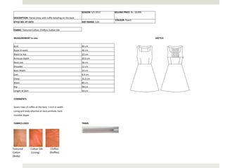 SEASON:	
  S/S	
  2012	
     SELLING	
  PRICE:	
  Rs.	
  18,999	
  

   DESCRIPTION:	
  Flared	
  dress	
  with	
  ruﬄe	
  detailing	
  on	
  the	
  back	
  
                                                                                                                                                                                            	
  COLOUR:	
  Peach	
  
   STYLE	
  NO:	
  HT	
  5473	
                                                                                                                                SIZE	
  RANGE:	
  S,M	
  


   FABRIC:	
  Textured	
  CoAon,	
  Chiﬀon,	
  CoAon	
  Silk	
  


   MEASUREMENT	
  in	
  cms	
                                                                                                                                                                                                        SKETCH	
  


   Bust	
                                                                                                                                                      90	
  cm	
  
   Nape	
  to	
  waist	
                                                                                                                                       46	
  cm	
  
   Waist	
  to	
  hip	
                                                                                                                                        22	
  cm	
  
   Armscye	
  depth	
                                                                                                                                          20.6	
  cm	
  
   Neck	
  size	
                                                                                                                                              36	
  cm	
  
   Shoulder	
                                                                                                                                                  12	
  cm	
  
   Back	
  Width	
                                                                                                                                             33	
  cm	
  
   Dart	
                                                                                                                                                      6.4	
  cm	
  
   Chest	
                                                                                                                                                     31.2	
  cm	
  
   Waist	
                                                                                                                                                     80	
  cm	
  
   Hip	
                                                                                                                                                       98	
  cm	
  
   Length	
  of	
  Skirt	
                                                                                                                                     50	
  cm	
  


   COMMENTS	
  


   Seven	
  rows	
  of	
  ruﬄes	
  at	
  the	
  back,	
  1	
  inch	
  in	
  width	
  
   Lining	
  and	
  body	
  aAached	
  at	
  neck,armhole,	
  back	
  
   Invisible	
  Zipper	
  


   FABRICS	
  USED	
                                                                                                                                           TRIMS	
  




Textured	
  	
  	
  	
  	
  	
  	
  	
  	
  	
  	
  	
  CoAon	
  Silk	
  	
  	
  	
  	
  	
  	
  	
  	
  	
  	
  	
  Chiﬀon	
  
CoAon	
  	
  	
  	
  	
  	
  	
  	
  	
  	
  	
  	
  	
  	
  	
  	
  	
  (Lining)	
  	
  	
  	
  	
  	
  	
  	
  	
  	
  	
  	
  	
  	
  	
  	
  (Ruﬄes)	
  
(Body)	
  
 