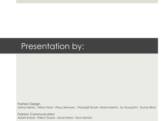 Presentation by:




Fashion Design
Ashna Mehta - Afsha Virani - Priya Lekhwani - Priyanjali Ghosh –Shatul Mehta - So Young Kim - Suman Bhat

Fashion Communication
Aakshi Katyal - Pallavi Gupta - Sonal Vohra - Tanvi Ajmani
 