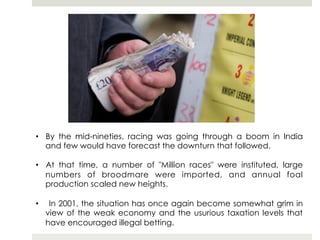 •  By the mid-nineties, racing was going through a boom in India
   and few would have forecast the downturn that followed.

•  At that time, a number of "Million races" were instituted, large
   numbers of broodmare were imported, and annual foal
   production scaled new heights.

•     In 2001, the situation has once again become somewhat grim in
     view of the weak economy and the usurious taxation levels that
     have encouraged illegal betting.
 