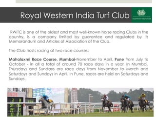 Royal Western India Turf Club
 RWITC is one of the oldest and most well-known horse racing Clubs in the
country, is a company limited by guarantee and regulated by its
Memorandum and Articles of Association of the Club.

The Club hosts racing at two race courses:

Mahalaxmi Race Course, Mumbai-November to April, Pune from July to
October - in all a total of around 70 race days in a year. In Mumbai,
Thursdays and Sundays are race days from November to March and
Saturdays and Sundays in April. In Pune, races are held on Saturdays and
Sundays.
 