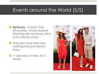 Events around the World (S/S)


¤  Kentucky – Pastels, Frilly
    Silhouettes, mostly draped,
    Stilettoes are necessary, Red
    is the official colour .

¤  They also have their own
    clothing line and fashion
    show.

¤  1st Saturday of May, for 2
    weeks
 