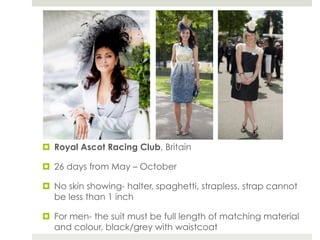 ¤  Royal Ascot Racing Club, Britain

¤  26 days from May – October

¤  No skin showing- halter, spaghetti, strapless, strap cannot
    be less than 1 inch

¤  For men- the suit must be full length of matching material
    and colour, black/grey with waistcoat
 