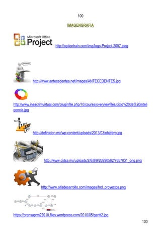 100
100
http://optiontrain.com/img/logo-Project-2007.jpeg
http://www.antecedentes.net/images/ANTECEDENTES.jpg
http://www.inescrimvirtual.com/pluginfile.php/70/course/overviewfiles/ciclo%20de%20inteli
gencia.jpg
http://definicion.mx/wp-content/uploads/2013/03/objetivo.jpg
http://www.cidsa.mx/uploads/2/6/8/9/26890582/7657031_orig.png
http://www.alfadesarrollo.com/images/fnd_proyectos.png
https://prensaprm22010.files.wordpress.com/2010/05/gantt2.jpg
 