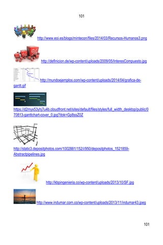 101
101
http://www.eoi.es/blogs/mintecon/files/2014/03/Recursos-Humanos3.png
http://definicion.de/wp-content/uploads/2009/05/InteresCompuesto.jpg
http://mundoejemplos.com/wp-content/uploads/2014/04/grafica-de-
gantt.gif
https://d2myx53yhj7u4b.cloudfront.net/sites/default/files/styles/full_width_desktop/public/0
70813-ganttchart-cover_0.jpg?itok=Gp8ssZ0Z
http://static3.depositphotos.com/1002881/152/i/950/depositphotos_1521859-
Abstractpipelines.jpg
http://kbpingenieria.co/wp-content/uploads/2013/10/SF.jpg
http://www.indumar.com.co/wp-content/uploads/2013/11/indumar43.jpeg
 