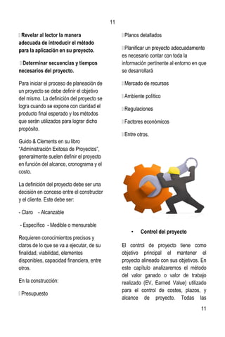 11
11
adecuada de introducir el método
para la aplicación en su proyecto.
necesarios del proyecto.
Para iniciar el proceso de planeación de
un proyecto se debe definir el objetivo
del mismo. La definición del proyecto se
logra cuando se expone con claridad el
producto final esperado y los métodos
que serán utilizados para lograr dicho
propósito.
Guido & Clements en su libro
“Administración Exitosa de Proyectos”,
generalmente suelen definir el proyecto
en función del alcance, cronograma y el
costo.
La definición del proyecto debe ser una
decisión en conceso entre el constructor
y el cliente. Este debe ser:
- Claro - Alcanzable
- Específico - Medible o mensurable
Requieren conocimientos precisos y
claros de lo que se va a ejecutar, de su
finalidad, viabilidad, elementos
disponibles, capacidad financiera, entre
otros.
En la construcción:
Presupuesto
es necesario contar con toda la
información pertinente al entorno en que
se desarrollará
otros.
• Control del proyecto
El control de proyecto tiene como
objetivo principal el mantener el
proyecto alineado con sus objetivos. En
este capítulo analizaremos el método
del valor ganado o valor de trabajo
realizado (EV, Earned Value) utilizado
para el control de costes, plazos, y
alcance de proyecto. Todas las
 