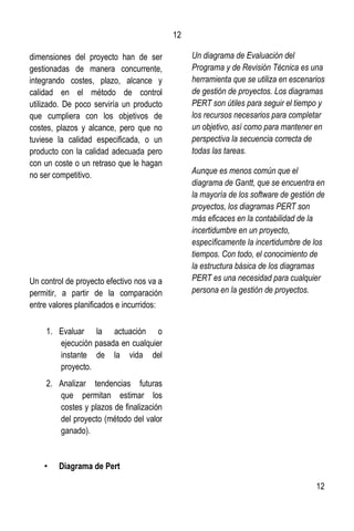 12
12
dimensiones del proyecto han de ser
gestionadas de manera concurrente,
integrando costes, plazo, alcance y
calidad en el método de control
utilizado. De poco serviría un producto
que cumpliera con los objetivos de
costes, plazos y alcance, pero que no
tuviese la calidad especificada, o un
producto con la calidad adecuada pero
con un coste o un retraso que le hagan
no ser competitivo.
Un control de proyecto efectivo nos va a
permitir, a partir de la comparación
entre valores planificados e incurridos:
1. Evaluar la actuación o
ejecución pasada en cualquier
instante de la vida del
proyecto.
2. Analizar tendencias futuras
que permitan estimar los
costes y plazos de finalización
del proyecto (método del valor
ganado).
• Diagrama de Pert
Un diagrama de Evaluación del
Programa y de Revisión Técnica es una
herramienta que se utiliza en escenarios
de gestión de proyectos. Los diagramas
PERT son útiles para seguir el tiempo y
los recursos necesarios para completar
un objetivo, así como para mantener en
perspectiva la secuencia correcta de
todas las tareas.
Aunque es menos común que el
diagrama de Gantt, que se encuentra en
la mayoría de los software de gestión de
proyectos, los diagramas PERT son
más eficaces en la contabilidad de la
incertidumbre en un proyecto,
específicamente la incertidumbre de los
tiempos. Con todo, el conocimiento de
la estructura básica de los diagramas
PERT es una necesidad para cualquier
persona en la gestión de proyectos.
 