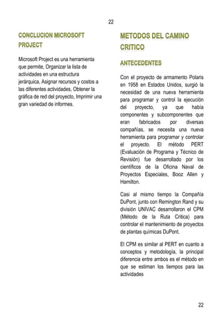 22
22
Microsoft Project es una herramienta
que permite, Organizar la lista de
actividades en una estructura
jerárquica, Asignar recursos y costos a
las diferentes actividades, Obtener la
gráfica de red del proyecto, Imprimir una
gran variedad de informes.
Con el proyecto de armamento Polaris
en 1958 en Estados Unidos, surgió la
necesidad de una nueva herramienta
para programar y control la ejecución
del proyecto, ya que había
componentes y subcomponentes que
eran fabricados por diversas
compañías, se necesita una nueva
herramienta para programar y controlar
el proyecto. El método PERT
(Evaluación de Programa y Técnico de
Revisión) fue desarrollado por los
científicos de la Oficina Naval de
Proyectos Especiales, Booz Allen y
Hamilton.
Casi al mismo tiempo la Compañía
DuPont, junto con Remington Rand y su
división UNIVAC desarrollaron el CPM
(Método de la Ruta Critica) para
controlar el mantenimiento de proyectos
de plantas químicas DuPont.
El CPM es similar al PERT en cuanto a
conceptos y metodología, la principal
diferencia entre ambos es el método en
que se estiman los tiempos para las
actividades
 