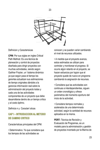 23
23
Definicion y Caracterisicas
CPM: Por sus siglas en ingles Critical
Path Method. Es una técnica de
planeación y control de proyectos
diseñada para dirigir proyectos con
muchas actividades, siendo según
Gaithier Frazier, un “sistema dinámico
ya que según pasa el tiempo los
gerentes actualizan sus estimaciones
de tiempo originales dándole a la
gerencia información real sobre la
administración del proyecto todas y
cada una de las actividades
componentes de un proyecto que debe
desarrollarse dentro de un tiempo crítico
y al costo óptimo.
Definicio n y Caracterí sticas
Características principales del CPM:
• Determinativo. Ya que considera que
los tiempos de las actividades se
conocen y se pueden variar cambiando
el nivel de recursos utilizados.
• A medida que el proyecto avanza,
estos estimados se utilizan para
controlar y monitorear el progreso. Si
ocurre algún retardo en el proyecto, se
hacen esfuerzos por lograr que el
proyecto quede de nuevo en programa
cambiando la asignación de recursos.
• Considera que las actividades son
continuas e interdependientes, siguen
un orden cronológico y ofrece
parámetros del momento oportuno del
inicio de la actividad.
• Considera tiempos normales y
acelerados de una determinada
actividad, según la cantidad de recursos
aplicados en la misma.
PERT: Técnica de Revisión y
Evaluación de Programas, es un
modelo para la administración y gestión
de proyectos inventado por la Marina de
 