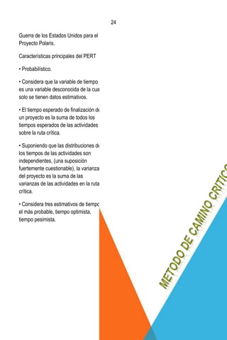 24
24
Guerra de los Estados Unidos para el
Proyecto Polaris.
Características principales del PERT
• Probabilístico.
• Considera que la variable de tiempo
es una variable desconocida de la cual
solo se tienen datos estimativos.
• El tiempo esperado de ﬁnalización de
un proyecto es la suma de todos los
tiempos esperados de las actividades
sobre la ruta crítica.
• Suponiendo que las distribuciones de
los tiempos de las actividades son
independientes, (una suposición
fuertemente cuestionable), la varianza
del proyecto es la suma de las
varianzas de las actividades en la ruta
crítica.
• Considera tres estimativos de tiempos:
el más probable, tiempo optimista,
tiempo pesimista.
 