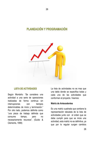 26
26
Según Montaño: “Se considera una
actividad a una serie de operaciones
realizadas de forma continua sin
interrupciones con tiempos
determinables de inicio y terminación.”
Por otro lado, podemos definirla como
“una pieza de trabajo definida que
consume tiempo, pero no
necesariamente recursos”. (Guido &
Clements, 1999)
La lista de actividades no es mas que
una tabla donde se especifica todas y
cada una de las actividades que
conforman el proyecto. Veamos:
Matriz de Antecedentes
Es una matriz cuadrada que contiene la
representación tabulada de la lista de
actividades junto con el orden que se
debe cumplir para que se inicie una
actividad, esta matriz no es definitiva, ya
que por lo regular surgen cambios
 