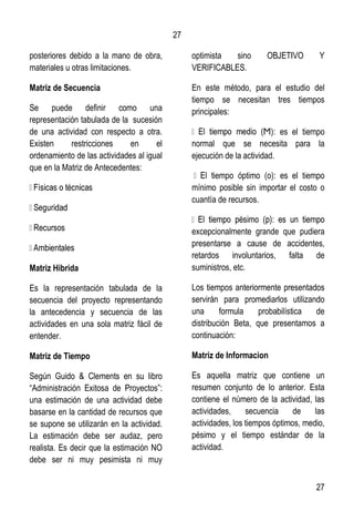 27
27
posteriores debido a la mano de obra,
materiales u otras limitaciones.
Matriz de Secuencia
Se puede definir como una
representación tabulada de la sucesión
de una actividad con respecto a otra.
Existen restricciones en el
ordenamiento de las actividades al igual
que en la Matriz de Antecedentes:
Matriz Hibrida
Es la representación tabulada de la
secuencia del proyecto representando
la antecedencia y secuencia de las
actividades en una sola matriz fácil de
entender.
Matriz de Tiempo
Según Guido & Clements en su libro
“Administración Exitosa de Proyectos”:
una estimación de una actividad debe
basarse en la cantidad de recursos que
se supone se utilizarán en la actividad.
La estimación debe ser audaz, pero
realista. Es decir que la estimación NO
debe ser ni muy pesimista ni muy
optimista sino OBJETIVO Y
VERIFICABLES.
En este método, para el estudio del
tiempo se necesitan tres tiempos
principales:
Ϻ): es el tiempo
normal que se necesita para la
ejecución de la actividad.
iempo óptimo (о): es el tiempo
mínimo posible sin importar el costo o
cuantía de recursos.
excepcionalmente grande que pudiera
presentarse a cause de accidentes,
retardos involuntarios, falta de
suministros, etc.
Los tiempos anteriormente presentados
servirán para promediarlos utilizando
una formula probabilística de
distribución Beta, que presentamos a
continuación:
Matriz de Informacion
Es aquella matriz que contiene un
resumen conjunto de lo anterior. Esta
contiene el número de la actividad, las
actividades, secuencia de las
actividades, los tiempos óptimos, medio,
pésimo y el tiempo estándar de la
actividad.
 