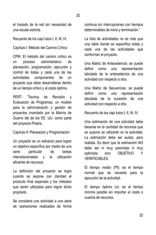 32
32
el trazado de la red sin necesidad de
una escala estricta.
Recuento de los capí tulos I, II, III, IV.
Capítulo I: Método del Camino Critico
CPM: El método del camino crítico es
un proceso administrativo de
planeación, programación, ejecución y
control de todas y cada una de las
actividades componentes de un
proyecto que debe desarrollarse dentro
de un tiempo crítico y al costo óptimo.
PERT: Técnica de Revisión y
Evaluación de Programas, un modelo
para la administración y gestión de
proyectos inventado por la Marina de
Guerra del de los EE. UU. como parte
del proyecto Polaris.
Capítulo II: Planeación y Programación
Un proyecto es un esfuerzo para lograr
un objetivo específico por medio de una
serie particular de tareas
interrelacionadas y la utilización
eficiente de recursos.
La definición del proyecto se logra
cuando se expone con claridad el
producto final esperado y los métodos
que serán utilizados para lograr dicho
propósito.
Se considera una actividad a una serie
de operaciones realizadas de forma
continua sin interrupciones con tiempos
determinables de inicio y terminación.”
La lista de actividades no es más que
una tabla donde se especifica todas y
cada una de las actividades que
conforman el proyecto.
Una Matriz de Antecedencia: se puede
definir como una representación
tabulada de la antecedencia de una
actividad con respecto a otra.
Una Matriz de Secuencias: se puede
definir como una representación
tabulada de la sucesión de una
actividad con respecto a otra.
Recuento de los capí tulos I, II, III, IV.
Una estimación de una actividad debe
basarse en la cantidad de recursos que
se supone se utilizarán en la actividad.
La estimación debe ser audaz, pero
realista. Es decir que la estimación NO
debe ser ni muy pesimista ni muy
optimista sino OBJETIVO Y
VERIFICABLES.
El tiempo medio (Ϻ): es el tiempo
normal que se necesita para la
ejecución de la actividad.
El tiempo óptimo (о): es el tiempo
mínimo posible sin importar el costo o
cuantía de recursos.
 