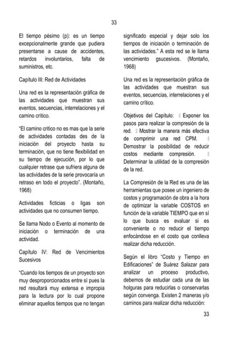 33
33
El tiempo pésimo (p): es un tiempo
excepcionalmente grande que pudiera
presentarse a cause de accidentes,
retardos involuntarios, falta de
suministros, etc.
Capítulo III: Red de Actividades
Una red es la representación gráfica de
las actividades que muestran sus
eventos, secuencias, interrelaciones y el
camino crítico.
“El camino critico no es mas que la serie
de actividades contadas des de la
iniciación del proyecto hasta su
terminación, que no tiene flexibilidad en
su tiempo de ejecución, por lo que
cualquier retrase que sufriera alguna de
las actividades de la serie provocaría un
retraso en todo el proyecto”. (Montaño,
1968)
Actividades ficticias o ligas son
actividades que no consumen tiempo.
Se llama Nodo o Evento al momento de
iniciación o terminación de una
actividad.
Capítulo IV: Red de Vencimientos
Sucesivos
“Cuando los tiempos de un proyecto son
muy desproporcionados entre sí pues la
red resultará muy extensa e impropia
para la lectura por lo cual propone
eliminar aquellos tiempos que no tengan
significado especial y dejar solo los
tiempos de iniciación o terminación de
las actividades.” A esta red se le llama
vencimiento gsucesivos. (Montaño,
1968)
Una red es la representación gráfica de
las actividades que muestran sus
eventos, secuencias, interrelaciones y el
camino crítico.
pasos para realizar la compresión de la
ectiva
Demostrar la posibilidad de reducir
Determinar la utilidad de la compresión
de la red.
La Compresión de la Red es una de las
herramientas que posee un ingeniero de
costos y programación de obra a la hora
de optimizar la variable COSTOS en
función de la variable TIEMPO que en sí
lo que busca es evaluar si es
conveniente o no reducir el tiempo
enfocándose en el costo que conlleva
realizar dicha reducción.
Según el libro “Costo y Tiempo en
Edificaciones” de Suárez Salazar para
analizar un proceso productivo,
debemos de estudiar cada una de las
holguras para reducirlas o conservarlas
según convenga. Existen 2 maneras y/o
caminos para realizar dicha reducción:
 