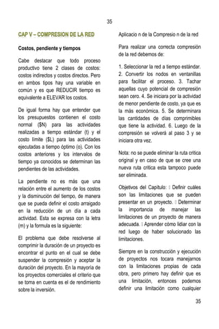 35
35
Costos, pendiente y tiempos
Cabe destacar que todo proceso
productivo tiene 2 clases de costos:
costos indirectos y costos directos. Pero
en ambos tipos hay una variable en
común y es que REDUCIR tiempo es
equivalente a ELEVAR los costos.
De igual forma hay que entender que
los presupuestos contienen el costo
normal ($N) para las actividades
realizadas a tiempo estándar (t) y el
costo límite ($L) para las actividades
ejecutadas a tiempo óptimo (o). Con los
costos anteriores y los intervalos de
tiempo ya conocidos se determinan las
pendientes de las actividades.
La pendiente no es más que una
relación entre el aumento de los costos
y la disminución del tiempo, de manera
que se pueda definir el costo arraigado
en la reducción de un día a cada
actividad. Esta se expresa con la letra
(m) y la formula es la siguiente:
El problema que debe resolverse al
comprimir la duración de un proyecto es
encontrar el punto en el cual se debe
suspender la compresión y aceptar la
duración del proyecto. En la mayoría de
los proyectos comerciales el criterio que
se toma en cuenta es el de rendimiento
sobre la inversión.
Aplicacio n de la Compresio n de la red
Para realizar una correcta compresión
de la red debemos de:
1. Seleccionar la red a tiempo estándar.
2. Convertir los nodos en ventanillas
para facilitar el proceso. 3. Tachar
aquellas cuyo potencial de compresión
sean cero. 4. Se iniciara por la actividad
de menor pendiente de costo, ya que es
la más económica. 5. Se determinara
las cantidades de días comprimibles
que tiene la actividad. 6. Luego de la
compresión se volverá al paso 3 y se
iniciara otra vez.
Nota: no se puede eliminar la ruta critica
original y en caso de que se cree una
nueva ruta critica esta tampoco puede
ser eliminada.
son las limitaciones que se pueden
la importancia de manejar las
limitaciones de un proyecto de manera
red luego de haber solucionado las
limitaciones.
Siempre en la construcción y ejecución
de proyectos nos tocara manejarnos
con la limitaciones propias de cada
obra, pero primero hay definir que es
una limitación, entonces podemos
definir una limitación como cualquier
 