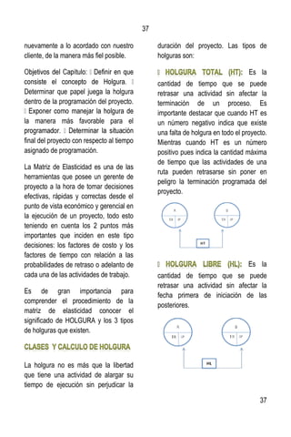 37
37
nuevamente a lo acordado con nuestro
cliente, de la manera más fiel posible.
Determinar que papel juega la holgura
dentro de la programación del proyecto.
la manera más favorable para el
final del proyecto con respecto al tiempo
asignado de programación.
La Matriz de Elasticidad es una de las
herramientas que posee un gerente de
proyecto a la hora de tomar decisiones
efectivas, rápidas y correctas desde el
punto de vista económico y gerencial en
la ejecución de un proyecto, todo esto
teniendo en cuenta los 2 puntos más
importantes que inciden en este tipo
decisiones: los factores de costo y los
factores de tiempo con relación a las
probabilidades de retraso o adelanto de
cada una de las actividades de trabajo.
Es de gran importancia para
comprender el procedimiento de la
matriz de elasticidad conocer el
significado de HOLGURA y los 3 tipos
de holguras que existen.
La holgura no es más que la libertad
que tiene una actividad de alargar su
tiempo de ejecución sin perjudicar la
duración del proyecto. Las tipos de
holguras son:
Es la
cantidad de tiempo que se puede
retrasar una actividad sin afectar la
terminación de un proceso. Es
importante destacar que cuando HT es
un número negativo indica que existe
una falta de holgura en todo el proyecto.
Mientras cuando HT es un número
positivo pues indica la cantidad máxima
de tiempo que las actividades de una
ruta pueden retrasarse sin poner en
peligro la terminación programada del
proyecto.
Es la
cantidad de tiempo que se puede
retrasar una actividad sin afectar la
fecha primera de iniciación de las
posteriores.
 