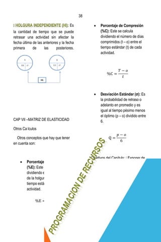 38
38
Es
la cantidad de tiempo que se puede
retrasar una actividad sin afectar la
fecha última de las anteriores y la fecha
primera de las posteriores.
CAP VII –MATRIZ DE ELASTICIDAD
Otros Ca lculos
Otros conceptos que hay que tener
en cuenta son:
 Porcentaje de Expansión
(%E): Este se calcula
dividiendo el número de días
de la holgura total (HT) entre el
tiempo estándar (t) de cada
actividad.
 Porcentaje de Compresión
(%C): Este se calcula
dividiendo el número de días
comprimidos (t – o) entre el
tiempo estándar (t) de cada
actividad.
 Desviación Estándar (σ): Es
la probabilidad de retraso o
adelanto en promedio y es
igual al tiempo pésimo menos
el óptimo (p – o) dividido entre
6.
que manera podemos programar
nuestro flujo de caja del proyecto.
Determinar la forma mas adecuada para
la asignación de responsabilidades y la
programación del personal de cada
proyecto.
La programación de recursos lo que
busca es administrar la disposición y la
forma en que serán utilizados los
recursos con el fin de que sean
 