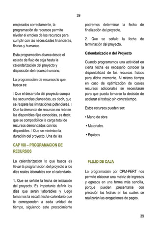 39
39
empleados correctamente, la
programación de recursos permite
nivelar el empleo de los recursos para
cumplir con las necesidades financieras,
físicas y humanas.
Esta programación abarca desde el
estado de flujo de caja hasta la
calendarización del proyecto y
disposición del recurso humano.
La programación de recursos lo que
busca es:
las secuencias planeadas, es decir, que
Que la demanda de recursos no rebase
las disponibles fijas conocidas, es decir,
que se compatibilice la carga total de
recursos demandados con los
duración del proyecto. Una de las
La calendarizacion lo que busca es
llevar la programacion del proyecto a los
dias reales laborables con el calendario.
1. Que se señale la fecha de iniciación
del proyecto. Es importante definir los
días que serán laborables y luego
tomamos la escala fecha-calendario que
le corresponden a cada unidad de
tiempo, siguiendo este procedimiento
podremos determinar la fecha de
finalización del proyecto.
2. Que se señale la fecha de
terminación del proyecto.
Calendarizacio n del Proyecto
Cuando programamos una actividad en
cierta fecha es necesario conocer la
disponibilidad de los recursos físicos
para dicho momento. Al mismo tiempo
en caso de optimización de cuales
recursos adicionales se necesitaran
para que pueda tomarse la decisión de
acelerar el trabajo sin contratiempo.
Estos recursos pueden ser:
• Mano de obra
• Materiales
• Equipos
La programación por CPM-PERT nos
permite elaborar una matriz de ingresos
y egresos en una forma más sencilla,
porque pueden presentarse con
precisión las fechas en las cuales se
realizarán las erogaciones de pagos.
 