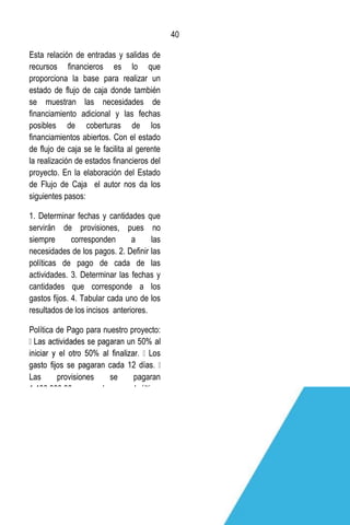 40
40
Esta relación de entradas y salidas de
recursos financieros es lo que
proporciona la base para realizar un
estado de flujo de caja donde también
se muestran las necesidades de
financiamiento adicional y las fechas
posibles de coberturas de los
financiamientos abiertos. Con el estado
de flujo de caja se le facilita al gerente
la realización de estados financieros del
proyecto. En la elaboración del Estado
de Flujo de Caja el autor nos da los
siguientes pasos:
1. Determinar fechas y cantidades que
servirán de provisiones, pues no
siempre corresponden a las
necesidades de los pagos. 2. Deﬁnir las
políticas de pago de cada de las
actividades. 3. Determinar las fechas y
cantidades que corresponde a los
gastos ﬁjos. 4. Tabular cada uno de los
resultados de los incisos anteriores.
Política de Pago para nuestro proyecto:
Las provisiones se pagaran
1,400,000.00 mensual y en el último
mes el restante.
 