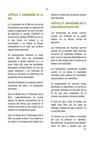 41
41
La Compresión de la Red es una de las
herramientas que posee un ingeniero de
costos y programación de obra a la hora
de optimizar la variable COSTOS en
función de la variable TIEMPO que en sí
lo que busca es evaluar si es
conveniente o no reducir el tiempo
enfocándose en el costo que conlleva
realizar dicha reducción.
los presupuestos contienen el costo
normal ($N) para las actividades
realizadas a tiempo estándar (t) y el
costo límite ($L) para las actividades
ejecutadas a tiempo óptimo (o). Con los
costos anteriores y los intervalos de
tiempo ya conocidos se determinan las
pendientes de las actividades.
Se llama Pendiente a la relación entre el
incremento del costo y la compresión
del tiempo.
Con el método de la “Compresión de la
Red”, matemáticamente se puede
deducir el máximo acortamiento en la
duración del tiempo que produciría el
mínimo incremento en los costos con la
relación de “pendiente de costo”.
Con el método de la “Compresión de la
Red” se puede evaluar si es prudente o
no reducir el cronograma de trabajo con
relación al costo que conllevaría realizar
esta reducción.
Las limitaciones de tiempo ocurren
cuando una actividad no se puede
realizar en su tiempo normal de
ejecución.
Las limitaciones de recursos ocurren
cuando en el proyecto tiene recursos
humanos y/o materiales limitados, es
decir, que los recursos disponibles en la
obra no dan abasto para el volumen de
trabajo a ser ejecutado.
Las limitaciones económicas suceden
cuando no se posee la capacidad
monetaria para realizar las actividades
programadas a ser realizadas.
La programación de recursos busca
administrar la disposición y la forma en
que serán utilizados los recursos con el
fin de que sean empleados de la
manera más óptima y eficiente posible.
El flujo de caja o flujo de fondos (en
inglés cash flow) son los flujos de
entradas y salidas de caja o efectivo, en
un período dado.
Un recurso es una fuente o suministro
del cual se produce un beneficio.
Normalmente, los recursos son material,
mano de obra o equipo que son
 