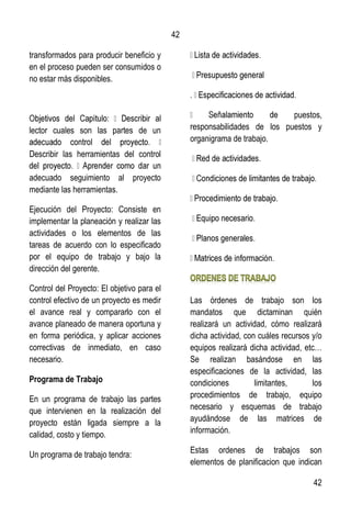 42
42
transformados para producir beneficio y
en el proceso pueden ser consumidos o
no estar más disponibles.
lector cuales son las partes de un
Describir las herramientas del control
adecuado seguimiento al proyecto
mediante las herramientas.
Ejecución del Proyecto: Consiste en
implementar la planeación y realizar las
actividades o los elementos de las
tareas de acuerdo con lo especificado
por el equipo de trabajo y bajo la
dirección del gerente.
Control del Proyecto: El objetivo para el
control efectivo de un proyecto es medir
el avance real y compararlo con el
avance planeado de manera oportuna y
en forma periódica, y aplicar acciones
correctivas de inmediato, en caso
necesario.
Programa de Trabajo
En un programa de trabajo las partes
que intervienen en la realización del
proyecto están ligada siempre a la
calidad, costo y tiempo.
Un programa de trabajo tendra:
puestos,
responsabilidades de los puestos y
organigrama de trabajo.
Las órdenes de trabajo son los
mandatos que dictaminan quién
realizará un actividad, cómo realizará
dicha actividad, con cuáles recursos y/o
equipos realizará dicha actividad, etc…
Se realizan basándose en las
especificaciones de la actividad, las
condiciones limitantes, los
procedimientos de trabajo, equipo
necesario y esquemas de trabajo
ayudándose de las matrices de
información.
Estas ordenes de trabajos son
elementos de planificacion que indican
 