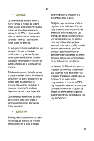 46
46
La supervisión es en cierto modo, la
mayor ventaja el método de cadena
critica. Debido a las tareas individuales
pueden variar en la duración de la
estimación del 50%, no tiene sentido
tratar de forzar todas las tareas para
completar “a tiempo”; estimaciones
nunca puede ser perfecto.
En su lugar monitoreamos los topes que
se crearon durante la etapa de
planificación. Un gráfico de fiebre o
similar puede ser fácilmente creado y
publicados para mostrar el consumo de
buffer en función de la terminación del
proyecto.
Si la tasa de consumo de buffer es baja
el proyecto está en blanco. Si la tasa de
consumo es tal que es probable que se
tampón poco o nada al final del
proyecto, las acciones correctivas o
planes de recuperación se deben
desarrollar para recuperar la perdida.
Cuando la tasa de consumo de buffer
es superior a cierto valor crítico a
continuación los planes alternativos
deben ejecutarse
Sin holgura en la duración de las tareas
individuales, se alienta a los recursos
para centrarse en la tarea a realizar
para completarlo y entregarlo a la
siguiente persona o grupo.
El objetivo aquí es eliminar el efecto
negativo de las multitareas. Esto se
hace proporcionando información de
prioridad a todos los recursos. Una
analogía se dibuja en la literatura con
una carrera de relevos. Se anima a
cada elemento en el proyecto de
avanzar lo más rápido posible: cuando
se están ejecutando su "pata" del
proyecto, que debe centrarse en
completar la tarea asignada tan pronto
como sea posible, con la minimización
de las distracciones y multitarea.
La literatura CCPM contrasta esto con
la gestión de proyectos "tradicionales"
que supervisa inicio de la tarea y las
fechas de finalización. Debido a que la
duración de las tareas se ha
programado en la duración del 50%,
hay una presión sobre los recursos para
completar las tareas de la cadena de
críticos tan pronto como sea posible,
superar el síndrome del estudiante y la
Ley de Parkinson.
 
