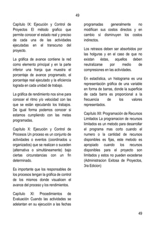 49
49
Capítulo IX: Ejecución y Control de
Proyectos El método grafico que
permite conocer el estado real y preciso
de cada una de las actividades
ejecutadas en el transcurso del
proyecto.
La gráfica de avance contiene la red
como elemento principal y en la parte
inferior una franja que muestra el
porcentaje de avance programado, el
porcentaje real ejecutado y la eficiencia
lograda en cada unidad de trabajo.
La gráfica de rendimiento nos sirve para
conocer el ritmo y/o velocidad con las
que se están ejecutando los trabajos.
De igual forma podemos conocer si
estamos cumpliendo con las metas
programadas.
Capítulo X: Ejecución y Control de
Procesos Un proceso es un conjunto de
actividades o eventos (coordinados u
organizados) que se realizan o suceden
(alternativa o simultáneamente) bajo
ciertas circunstancias con un fin
determinado.
Es importante que los responsables de
los procesos tengan la gráfica de control
de los mismos donde visualicen el
avance del proceso y los rendimientos.
Capítulo XI: Procedimientos de
Evaluación Cuando las actividades se
adelantan en su ejecución a las fechas
programadas generalmente no
modifican sus costos directos y en
cambio sí disminuyen los costos
indirectos.
Los retrasos deben ser absorbidos por
las holguras y en el caso de que no
existan éstas, aquellos deben
neutralizarse por medio de
compresiones en las actividades.
En estadística, un histograma es una
representación gráfica de una variable
en forma de barras, donde la superficie
de cada barra es proporcional a la
frecuencia de los valores
representados.
Capítulo XII: Programación de Recursos
Limitados La programacion de recursos
limitados es un metodo para desarrollar
el programa mas corto cuando el
numero o la cantidad de recursos
disponibles es fijas, este metodo es
apropiado cuando los recursos
disponibles para el proyecto son
limitados y estos no pueden excederse
(Administracion Exitosa de Proyectos,
3ra Edicion)
 