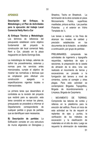 51
51
Descripción del Enfoque, la
Metodología y el Plan de Actividades
para la ejecución del trabajo Local
Comercial Nelly Rent a Car
A) Enfoque Técnico y Metodología:
Los términos de referencia del
pesupuesto establecen como objetivo
fundamental del proyecto la
construcción del local comercial Nelly
Rent a Car, ubicado en la plaza
megacentro en Santo Domingo Este.
La metodología de trabajo, además de
definir los procedimientos, sistemas y
normas para los servicios antes
mencionados, cumple el objetivo de
mostrar las normativas o técnicas que
se emplearan para efectuar una
construcción apegada a
especificaciones vigentes locales e
internacionales.
La primera tarea que desarrollara el
contratista es la revisión del proyecto
que recibirá para su ejecución, esta
tarea consistirá en revisar los planos,
presupuesto se procederá a informar al
Departamento correspondiente de
cualquier partida o grupo de partidas
que se identifiquen sean necesarias.
B) Descripción de partidas: La
Edificación consiste en una estructura
de muros aligerados en Densglass y
Sheetroc, Techo en Sheetrock. La
terminación de la obra consiste en pisos
Microcemento Pulido, superficies
masilladas, pintura acrílica. Las puertas
Flotantes y el exterior en Vidrio
Templado de ½.
Las tareas a realizar, a los fines de
alcanzar los niveles de calidad y
precisión establecidos en los
documentos de la licitación, se detallan
a continuación, por grupo de partidas:
PRELIMINARES. comprende las
actividades de ingeniería y topografía
requeridas, replanteos de ejes y
secciones, la preparación de la caseta
de almacén de la obra. Una vez
realizado el movimiento de tierras y
excavaciones se procede a la
fumigación del terreno a nivel de
cimientos, contra el comején y otras
plagas. Para esta actividad se
contemplaran Brigadas Topográfica,
Brigada de Acondicionamiento y
Limpieza, Brigada de Carpintería.
Comprende las labores de cortes y
rellenos en la plataforma para la
erección del edificio. Previo al inicio de
esta actividad se ha de requerir el
replanteo de ejes y puntos, la
verificación de los métodos de
excavación y la clasificación de
materiales en el sitio de obra. Luego se
requerirá la eliminación de materiales
 