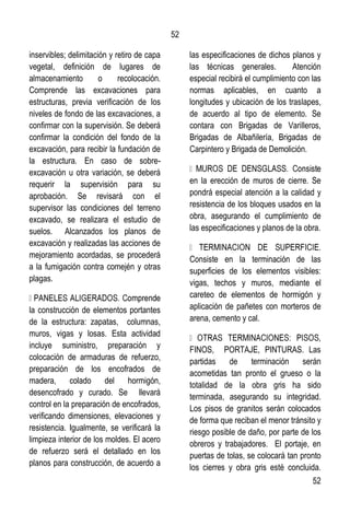52
52
inservibles; delimitación y retiro de capa
vegetal, definición de lugares de
almacenamiento o recolocación.
Comprende las excavaciones para
estructuras, previa verificación de los
niveles de fondo de las excavaciones, a
confirmar con la supervisión. Se deberá
confirmar la condición del fondo de la
excavación, para recibir la fundación de
la estructura. En caso de sobre-
excavación u otra variación, se deberá
requerir la supervisión para su
aprobación. Se revisará con el
supervisor las condiciones del terreno
excavado, se realizara el estudio de
suelos. Alcanzados los planos de
excavación y realizadas las acciones de
mejoramiento acordadas, se procederá
a la fumigación contra comején y otras
plagas.
la construcción de elementos portantes
de la estructura: zapatas, columnas,
muros, vigas y losas. Esta actividad
incluye suministro, preparación y
colocación de armaduras de refuerzo,
preparación de los encofrados de
madera, colado del hormigón,
desencofrado y curado. Se llevará
control en la preparación de encofrados,
verificando dimensiones, elevaciones y
resistencia. Igualmente, se verificará la
limpieza interior de los moldes. El acero
de refuerzo será el detallado en los
planos para construcción, de acuerdo a
las especificaciones de dichos planos y
las técnicas generales. Atención
especial recibirá el cumplimiento con las
normas aplicables, en cuanto a
longitudes y ubicación de los traslapes,
de acuerdo al tipo de elemento. Se
contara con Brigadas de Varilleros,
Brigadas de Albañilería, Brigadas de
Carpintero y Brigada de Demolición.
en la erección de muros de cierre. Se
pondrá especial atención a la calidad y
resistencia de los bloques usados en la
obra, asegurando el cumplimiento de
las especificaciones y planos de la obra.
Consiste en la terminación de las
superficies de los elementos visibles:
vigas, techos y muros, mediante el
careteo de elementos de hormigón y
aplicación de pañetes con morteros de
arena, cemento y cal.
FINOS, PORTAJE, PINTURAS. Las
partidas de terminación serán
acometidas tan pronto el grueso o la
totalidad de la obra gris ha sido
terminada, asegurando su integridad.
Los pisos de granitos serán colocados
de forma que reciban el menor tránsito y
riesgo posible de daño, por parte de los
obreros y trabajadores. El portaje, en
puertas de tolas, se colocará tan pronto
los cierres y obra gris esté concluida.
 