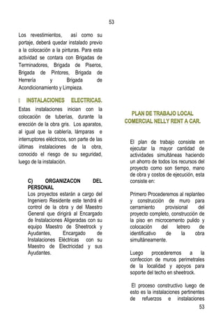 53
53
Los revestimientos, así como su
portaje, deberá quedar instalado previo
a la colocación a la pinturas. Para esta
actividad se contara con Brigadas de
Terminadores, Brigada de Piseros,
Brigada de Pintores, Brigada de
Herrería y Brigada de
Acondicionamiento y Limpieza.
Estas instalaciones inician con la
colocación de tuberías, durante la
erección de la obra gris. Los aparatos,
al igual que la cablería, lámparas e
interruptores eléctricos, son parte de las
últimas instalaciones de la obra,
conocido el riesgo de su seguridad,
luego de la instalación.
C) ORGANIZACON DEL
PERSONAL
Los proyectos estarán a cargo del
Ingeniero Residente este tendrá el
control de la obra y del Maestro
General que dirigirá al Encargado
de Instalaciones Aligeradas con su
equipo Maestro de Sheetrock y
Ayudantes, Encargado de
Instalaciones Eléctricas con su
Maestro de Electricidad y sus
Ayudantes.
El plan de trabajo consiste en
ejecutar la mayor cantidad de
actividades simultáneas haciendo
un ahorro de todos los recursos del
proyecto como son tiempo, mano
de obra y costos de ejecución, esta
consiste en:
Primero Procederemos al replanteo
y construcción de muro para
cerramiento provisional del
proyecto completo, construcción de
la piso en microcemento pulido y
colocación del letrero de
identificativo de la obra
simultáneamente.
Luego procederemos a la
confeccion de muros perimetrales
de la localidad y apoyos para
soporte del techo en sheetrock.
El proceso constructivo luego de
esto es la instalaciones pertinentes
de refuerzos e instalaciones
 