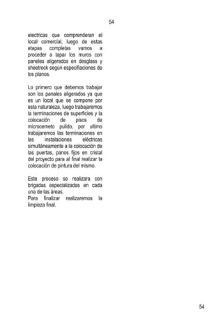54
54
electricas que comprenderan el
local comercial, luego de estas
etapas completas vamos a
proceder a tapar los muros con
paneles aligerados en desglass y
sheetrock según especifiaciones de
los planos.
Lo primero que debemos trabajar
son los panales aligerados ya que
es un local que se compone por
esta naturaleza, luego trabajaremos
la terminaciones de superficies y la
colocación de pisos de
microcemeto pulido, por ultimo
trabajaremos las terminaciones en
las instalaciones eléctricas
simultáneamente a la colocación de
las puertas, panos fijos en cristal
del proyecto para al final realizar la
colocación de pintura del mismo.
Este proceso se realizara con
brigadas especializadas en cada
una de las áreas.
Para finalizar realizaremos la
limpieza final.
 