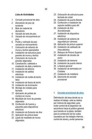 59
59
Lista de Actividades
1. Cercado provisional de obra.
2. Demolición de piso de
existente.
3. Bote de material de
demolición.
4. Vaciado de torta de piso.
5. Vaciado de microcemento en
piso.
6. Pulido y violinado de piso
vaciado en microcemento
7. Colocación de refuerzo de
muros y techos apanelados
8. Instalación de estructura para
paneles de muros y techos
9. Colocación de muros de
paneles aligerados
10. Canalización, cableado e
instalación de data y telefonía
11. Instalación de letreros
12. Instalación de salidas
eléctricas
13. Instalación de molde de techo
falso
14. Instalación de fascia de techo
15. Instalación de iluminación
16. Montaje de cristales para
fachada
17. Aplicación de pañete de
mortero en muros
18. Masillado de muro de paneles
aligerados
19. Confección de huecos y
pasantes para dispositivos
eléctricos
20. Instalación de Extractor de Aire
21. Aplicación de pintura base
22. Lijado de masillado de muros
aligerados
23. Colocación de estructura para
fachada de cristal
24. Instalación de puerta flotante
25. Confección e instalación de
soporte metálico para AA
26. Instalación de Aire
Acondicionado
27. Instalación de dispositivo
eléctricos
28. Instalación de sistema de
seguridad por cámaras
29. Aplicación de pintura superior
30. Instalación de cableado de
línea eléctrica
31. Retoque de Pintura Superior
32. Instalación de zócalos de
acero
33. Instalación de tramería
34. Instalación de puerta interior
35. Limpieza general
36. Instalación de laminados en
Cristales
37. Instalación de mobiliario
38. Desmonte de cercado
provisional
1. Cercado provisional de obra.
Delimitación del área donde se va
realizar el trabajo, este se realiza
por motivos de seguridad, para
evitar control de la dispersión de
escombros hacia el público general
que transita en la plaza, también
para la contención de los ruidos
causados por los trabajos internos,
control de olores y evitar personas
 