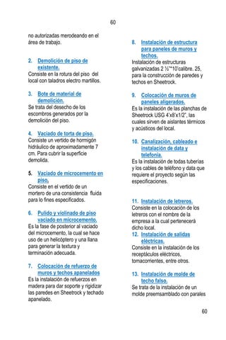 60
60
no autorizadas merodeando en el
área de trabajo.
2. Demolición de piso de
existente.
Consiste en la rotura del piso del
local con taladros electro martillos.
3. Bote de material de
demolición.
Se trata del desecho de los
escombros generados por la
demolición del piso.
4. Vaciado de torta de piso.
Consiste un vertido de hormigón
hidráulico de aproximadamente 7
cm. Para cubrir la superficie
demolida.
5. Vaciado de microcemento en
piso.
Consiste en el vertido de un
mortero de una consistencia fluida
para lo fines especificados.
6. Pulido y violinado de piso
vaciado en microcemento.
Es la fase de posterior al vaciado
del microcemento, la cual se hace
uso de un helicóptero y una llana
para generar la textura y
terminación adecuada.
7. Colocación de refuerzo de
muros y techos apanelados
Es la instalación de refuerzos en
madera para dar soporte y rigidizar
las paredes en Sheetrock y techado
apanelado.
8. Instalación de estructura
para paneles de muros y
techos.
Instalación de estructuras
galvanizadas 2 ½”*10’calibre. 25,
para la construcción de paredes y
techos en Sheetrock.
9. Colocación de muros de
paneles aligerados.
Es la instalación de las planchas de
Sheetrock USG 4’x8’x1/2”, las
cuales sirven de aislantes térmicos
y acústicos del local.
10. Canalización, cableado e
instalación de data y
telefonía.
Es la instalación de todas tuberías
y los cables de teléfono y data que
requiere el proyecto según las
especificaciones.
11. Instalación de letreros.
Consiste en la colocación de los
letreros con el nombre de la
empresa a la cual pertenecerá
dicho local.
12. Instalación de salidas
eléctricas.
Consiste en la instalación de los
receptáculos eléctricos,
tomacorrientes, entre otros.
13. Instalación de molde de
techo falso.
Se trata de la instalación de un
molde preemsamblado con parales
 