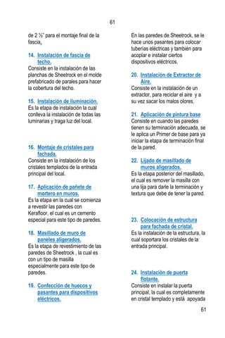 61
61
de 2 ½” para el montaje final de la
fascia.
14. Instalación de fascia de
techo.
Consiste en la instalación de las
planchas de Sheetrock en el molde
prefabricado de parales para hacer
la cobertura del techo.
15. Instalación de iluminación.
Es la etapa de instalación la cual
conlleva la instalación de todas las
luminarias y traga luz del local.
16. Montaje de cristales para
fachada.
Consiste en la instalación de los
cristales templados de la entrada
principal del local.
17. Aplicación de pañete de
mortero en muros.
Es la etapa en la cual se comienza
a revestir las paredes con
Kerafloor, el cual es un cemento
especial para este tipo de paredes.
18. Masillado de muro de
paneles aligerados.
Es la etapa de revestimiento de las
paredes de Sheetrock , la cual es
con un tipo de masilla
especialmente para este tipo de
paredes.
19. Confección de huecos y
pasantes para dispositivos
eléctricos.
En las paredes de Sheetrock, se le
hace unos pasantes para colocar
tuberías eléctricas y también para
acoplar e instalar ciertos
dispositivos eléctricos.
20. Instalación de Extractor de
Aire.
Consiste en la instalación de un
extractor, para reciclar el aire y a
su vez sacar los malos olores.
21. Aplicación de pintura base
Consiste en cuando las paredes
tienen su terminación adecuada, se
le aplica un Primer de base para ya
iniciar la etapa de terminación final
de la pared.
22. Lijado de masillado de
muros aligerados.
Es la etapa posterior del masillado,
el cual es remover la masilla con
una lija para darle la terminación y
textura que debe de tener la pared.
23. Colocación de estructura
para fachada de cristal.
Es la instalación de la estructura, la
cual soportara los cristales de la
entrada principal.
24. Instalación de puerta
flotante.
Consiste en instalar la puerta
principal, la cual es completamente
en cristal templado y está apoyada
 