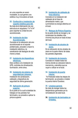 62
62
en unos soportes en acero
inoxidable, la cual genera una
estética muy innovadora al local.
25. Confección e instalación de
soporte metálico para AA.
Se trata de la fabricación de una
estructura en angulares 1”x1”x1/4”
para soportar la unidad de aire
acondicionado.
26. Instalación de Aire
Acondicionado.
Consiste en la colocación del aire
acondicionado en el soporte
prefabricado, proceder a hacer la
instalación eléctrica y la
canalización del desagüe de esta
misma unidad.
27. Instalación de dispositivos
eléctricos.
Esto conllevo a la instalación de
UPS, controles de climatización,
iluminación, entre otros.
28. Instalación de sistema de
seguridad por cámaras.
Instalación de canalización,
cableado y dispositivos de
seguridad de última generación.
29. Aplicación de pintura
superior.
Es la parte en la cual la totalidad de
trabajos en las paredes han
terminado y se procede a aplicar la
pintura superior.
30. Instalación de cableado de
línea eléctrica.
Consiste en la instalación del
cableado de la línea de
alimentación matriz, que
suministrara la energía eléctrica en
el local.
31. Retoque de Pintura Superior.
Es la parte donde se recogen y se
contemplan los detalles más
mínimos de pintura en toda el área
del local.
32. Instalación de zócalos de
acero.
Es la colocación de los zócalos de
acero en la parte inferior de todas
las paredes aligeradas.
33. Instalación de tramería.
Consiste en instalar todos los
tramos donde se colocaran toda la
mercancía y utensilios que se
vayan a utilizar en el local.
34. Instalación de puerta
interior.
Ya finalizado todas las etapas de
terminación, se procede a instalar
la puerta interior Everdoor.
35. Limpieza general.
Se trata de recoger todos los
desperdicios generados por la
remodelación de este local.
36. Instalación de laminados en
Cristales.
 