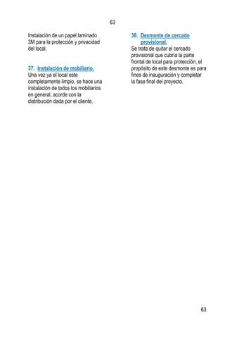 63
63
Instalación de un papel laminado
3M para la protección y privacidad
del local.
37. Instalación de mobiliario.
Una vez ya el local este
completamente limpio, se hace una
instalación de todos los mobiliarios
en general, acorde con la
distribución dada por el cliente.
38. Desmonte de cercado
provisional.
Se trata de quitar el cercado
provisional que cubría la parte
frontal de local para protección, el
propósito de este desmonte es para
fines de inauguración y completar
la fase final del proyecto.
 