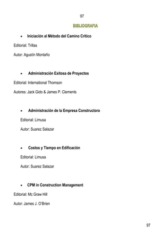 97
97
 Iniciación al Método del Camino Critico
Editorial: Trillas
Autor: Agustín Montaño
 Administración Exitosa de Proyectos
Editorial: International Thomson
Autores: Jack Gido & James P. Clements
 Administración de la Empresa Constructora
Editorial: Limusa
Autor: Suarez Salazar
 Costos y Tiempo en Edificación
Editorial: Limusa
Autor: Suarez Salazar
 CPM in Construction Management
Editorial: Mc Graw Hill
Autor: James J. O’Brien
 