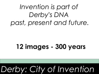 Invention is part of
        Derby’s DNA
  past, present and future.


   12 images - 300 years


Derby: City of Invention
 